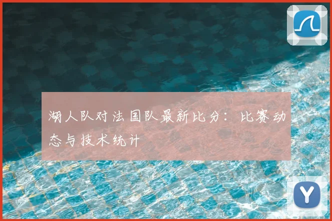 湖人队对法国队最新比分：比赛动态与技术统计