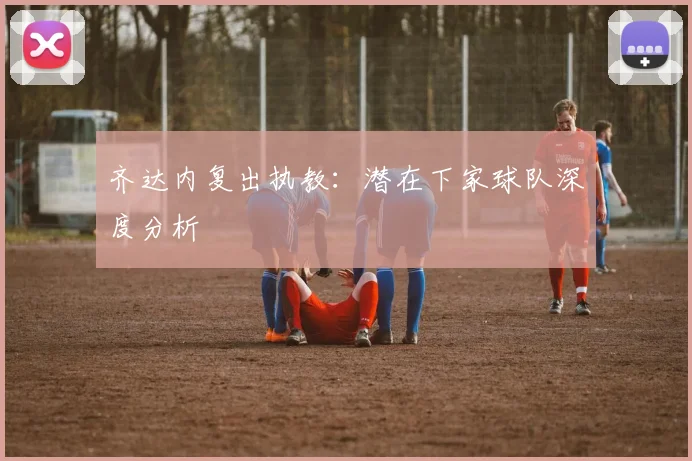 齐达内复出执教:潜在下家球队深度分析