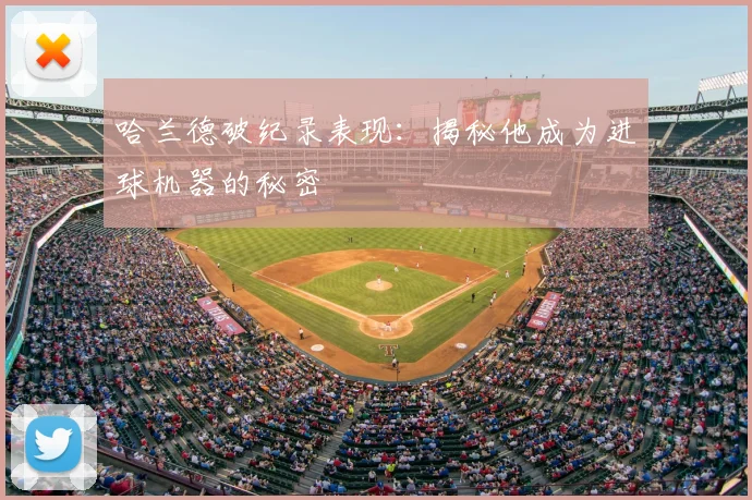 哈兰德破纪录表现:揭秘他成为进球机器的秘密