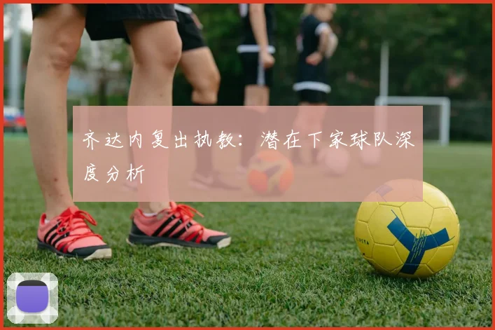 齐达内复出执教：潜在下家球队深度分析