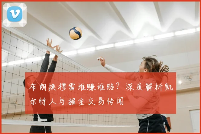 布朗换穆雷谁赚谁赔？深度解析凯尔特人与掘金交易传闻