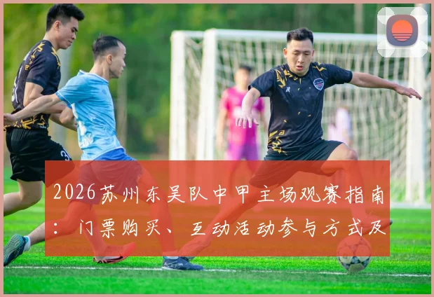 2026苏州东吴队中甲主场观赛指南：门票购买、互动活动参与方式及交通餐饮全攻略
