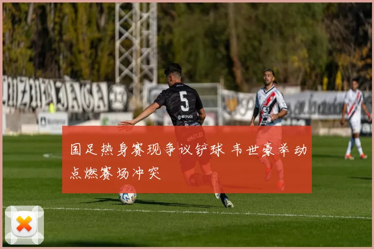 国足热身赛现争议铲球 韦世豪举动点燃赛场冲突
