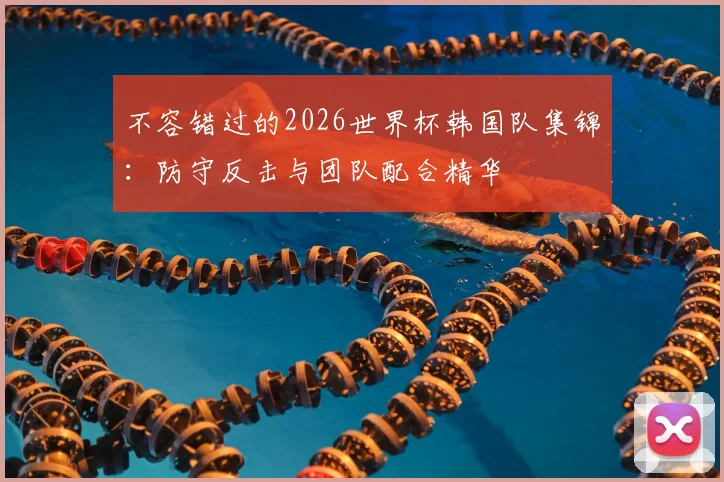 不容错过的2026世界杯韩国队集锦：防守反击与团队配合精华