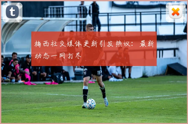 梅西社交媒体更新引发热议:最新动态一网打尽