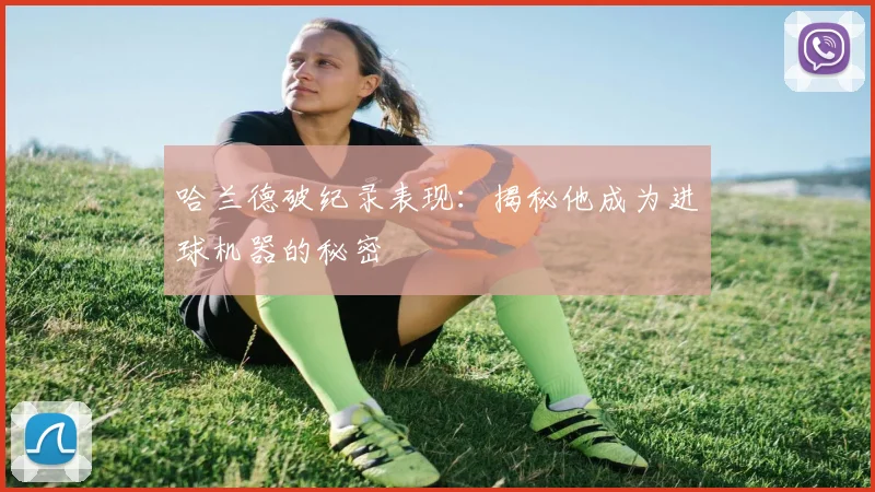 哈兰德破纪录表现:揭秘他成为进球机器的秘密