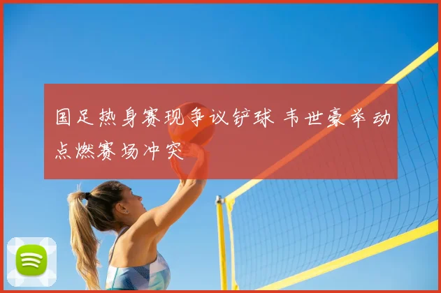 国足热身赛现争议铲球 韦世豪举动点燃赛场冲突
