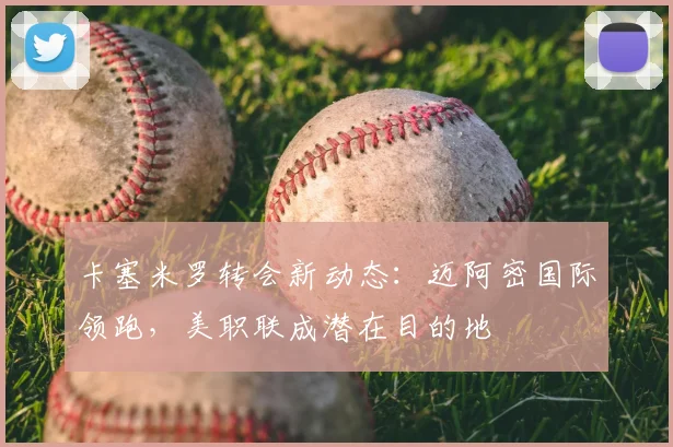 卡塞米罗转会新动态:迈阿密国际领跑,美职联成潜在目的地
