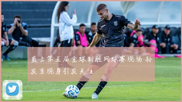 直击第五届金球制胜网球赛现场 孙发京现身引发关注