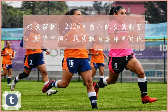 深度解析：2026年勇士队交易前景，薪资空间、选秀权与后库里时代重建路径预测