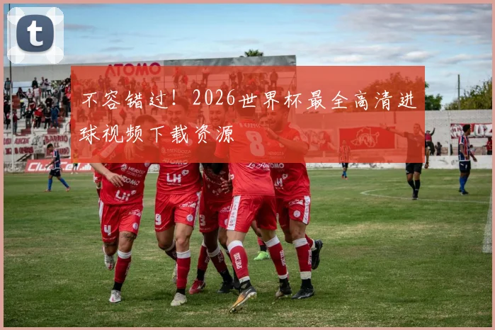 不容错过!2026世界杯最全高清进球视频下载资源