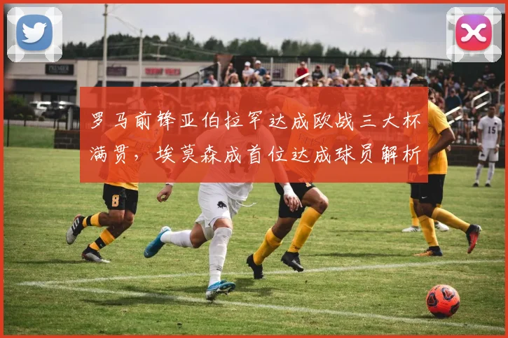 罗马前锋亚伯拉罕达成欧战三大杯满贯,埃莫森成首位达成球员解析